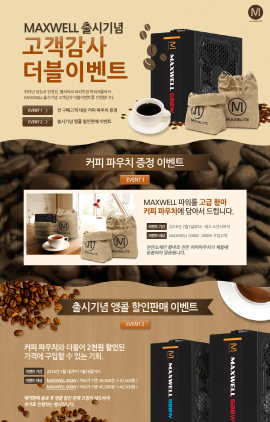 PC용 파워 서플라이 전문기업 맥스엘리트(공동대표 명재덕·양경훈 공동대표)가 신제품 '맥스웰(MAXWELL) 시리즈'의 국내 출시를 기념해 이벤트를 벌인다고 30일 밝혔다. 7월 1일부터 16일까지 행사기간  동안 기 출시된 맥스웰(MAXWELL) 500W와 600W 모델 모두 최소 2000원이상 할인된 가격에 구매할 수 있다. 이 기간 중 판매되는 제품에는 황마 재질의 고급 커피 파우치가 함께 제공된다.